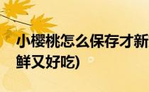 小樱桃怎么保存才新鲜(小樱桃怎么保存才新鲜又好吃)