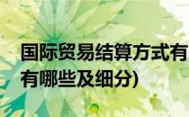 国际贸易结算方式有哪些(国际贸易结算方式有哪些及细分)