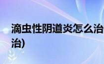 滴虫性阴道炎怎么治疗(妇科滴虫性阴炎怎么治)