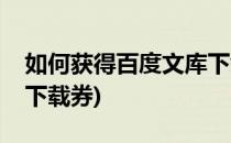 如何获得百度文库下载券(怎样获得百度文库下载券)
