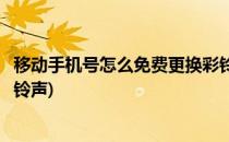 移动手机号怎么免费更换彩铃(移动手机号怎么免费更换彩铃铃声)