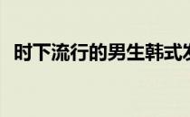 时下流行的男生韩式发型(韩国风男生发型)