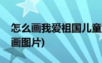 怎么画我爱祖国儿童画(怎么画我爱祖国儿童画图片)