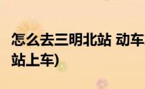 怎么去三明北站 动车站(怎么去三明北站 动车站上车)