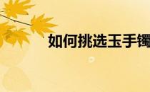 如何挑选玉手镯(如何挑选玉镯)
