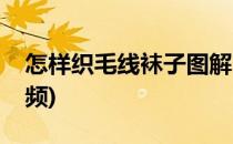怎样织毛线袜子图解(怎样织毛线袜子图解视频)
