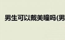 男生可以戴美瞳吗(男生可以戴美瞳吗图片)