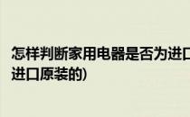 怎样判断家用电器是否为进口原装(怎样判断家用电器是否为进口原装的)