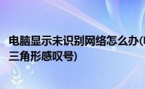 电脑显示未识别网络怎么办(电脑显示未识别网络怎么办黄色三角形感叹号)