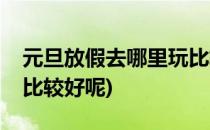 元旦放假去哪里玩比较好(元旦放假去哪里玩比较好呢)