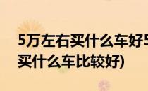 5万左右买什么车好5万元买什么车好(5万元买什么车比较好)