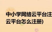 中小学网络云平台注册教程(中小学网络教育云平台怎么注册)