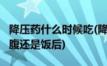 降压药什么时候吃(降压药什么时候吃最好?空腹还是饭后)