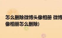 怎么删除微博头像相册 微博头像删除不了怎么办(微博的头像相册怎么删除)