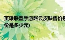 英雄联盟手游赵云皮肤售价是多少(英雄联盟手游赵云皮肤售价是多少元)