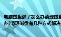 电脑磁盘满了怎么办清理磁盘有几种方式(电脑磁盘满了怎么办?清理磁盘有几种方式解决)