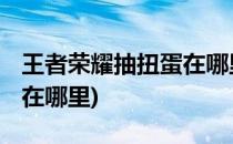 王者荣耀抽扭蛋在哪里(王者荣耀qq扭蛋活动在哪里)