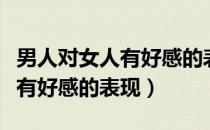 男人对女人有好感的表现在哪里（男人对女人有好感的表现）