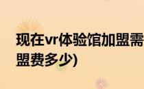现在vr体验馆加盟需要什么条件(vr体验馆加盟费多少)