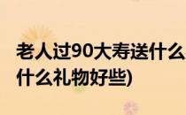 老人过90大寿送什么礼物好(老人过90大寿送什么礼物好些)