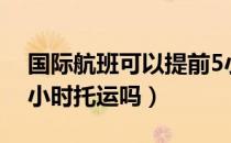 国际航班可以提前5小时托运吗（可以提前5小时托运吗）