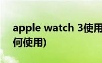apple watch 3使用技巧(apple watch3如何使用)