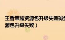 王者荣耀资源包升级失败磁盘不具备读取权限（王者荣耀资源包升级失败）