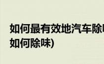 如何最有效地汽车除味 看后大呼学到了(车辆如何除味)