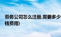 劳务公司怎么注册,需要多少钱(劳务公司怎么注册,需要多少钱费用)