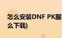 怎么安装DNF PK服客户端(dnf手游pk服怎么下载)