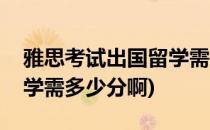 雅思考试出国留学需多少分(雅思考试出国留学需多少分啊)