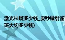 激光祛斑多少钱_皮秒镭射雀斑一次价格及费用?(皮秒激光祛斑大约多少钱)