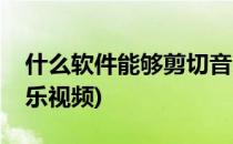 什么软件能够剪切音乐(什么软件能够剪切音乐视频)