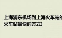 上海浦东机场到上海火车站的几种方法(上海浦东机场到上海火车站最快的方式)