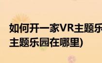 如何开一家VR主题乐园需要我们注意什么(vr主题乐园在哪里)