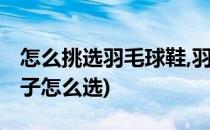 怎么挑选羽毛球鞋,羽毛球鞋的选购(羽毛球鞋子怎么选)