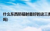 什么东西防辐射最好的这三类你肯定听过(防辐射的东西有用吗)