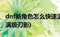 dnf新角色怎么快速满级(dnf新角色怎么快速满级刃影)