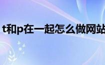 t和p在一起怎么做网站(t和p在一起会做什么)
