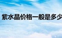 紫水晶价格一般是多少钱一克（紫水晶价格）