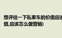 想评估一下私家车的价值应该怎么做(想评估一下私家车的价值,应该怎么做营销)