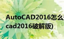 AutoCAD2016怎么安装破解(如何安装autocad2016破解版)