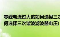 零线电流过大该如何选择三次谐波滤波器(零线电流过大该如何选择三次谐波滤波器电压)