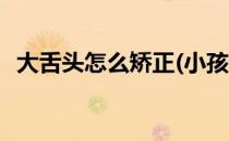 大舌头怎么矫正(小孩说话大舌头怎么矫正)