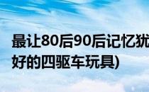 最让80后90后记忆犹新的玩具——四驱车(最好的四驱车玩具)