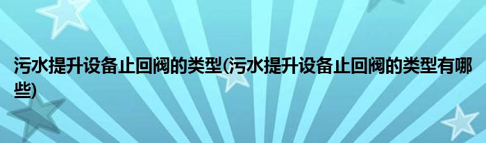 污水提升设备止回阀的类型(污水提升设备止回阀的类型有哪些)