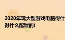 2020年玩大型游戏电脑得什么配置(2020年玩大型游戏电脑得什么配置的)