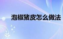 泡椒猪皮怎么做法（泡椒猪皮的危害）