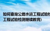 如何查询公路水运工程试验检测继续教育学时(全国公路水运工程试验检测继续教育)