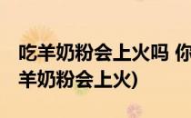 吃羊奶粉会上火吗 你最关心的答案在这里(喝羊奶粉会上火)